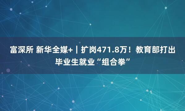 富深所 新华全媒+｜扩岗471.8万！教育部打出毕业生就业“组合拳”