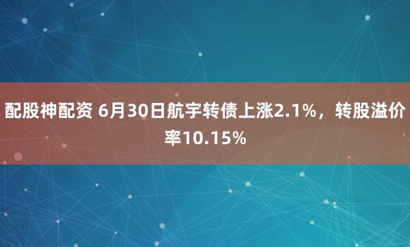 配股神配资 6月30日航宇转债上涨2.1%，转股溢价率10.15%