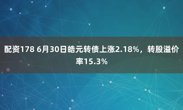 配资178 6月30日皓元转债上涨2.18%，转股溢价率15.3%