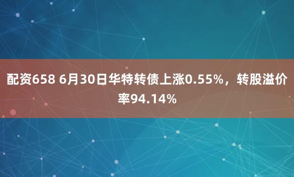 配资658 6月30日华特转债上涨0.55%，转股溢价率94.14%