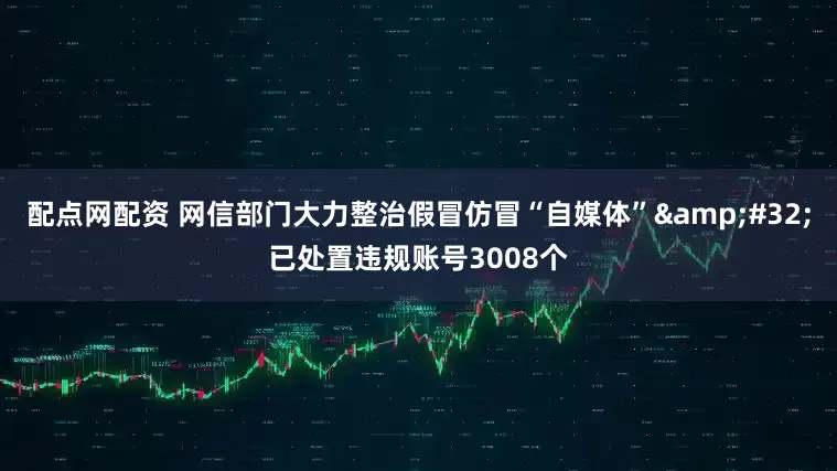 配点网配资 网信部门大力整治假冒仿冒“自媒体” 已处置违规账号3008个