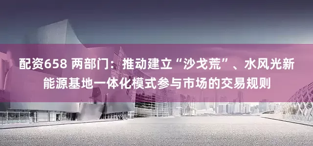 配资658 两部门：推动建立“沙戈荒”、水风光新能源基地一体化模式参与市场的交易规则