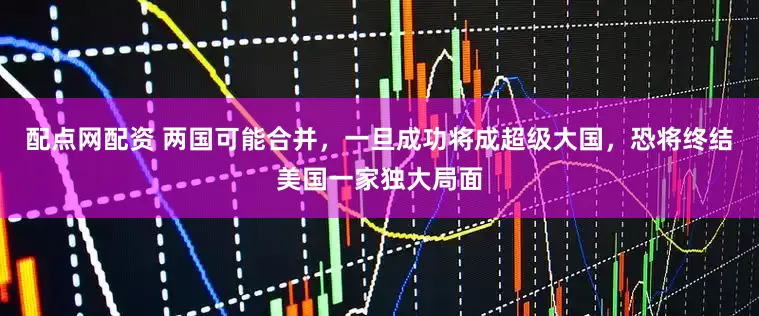 配点网配资 两国可能合并，一旦成功将成超级大国，恐将终结美国一家独大局面