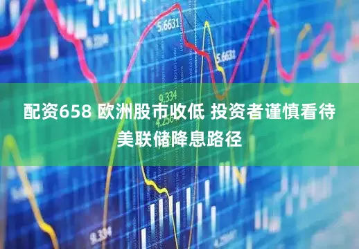 配资658 欧洲股市收低 投资者谨慎看待美联储降息路径