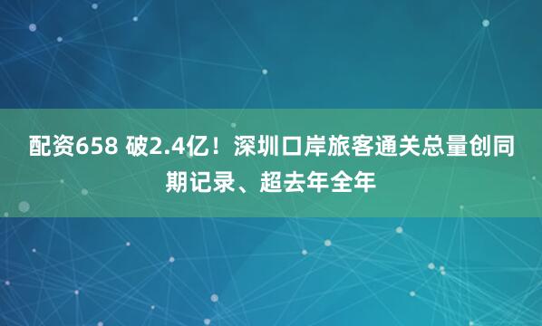 配资658 破2.4亿！深圳口岸旅客通关总量创同期记录、超去年全年